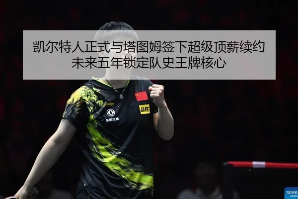 凯尔特人正式与塔图姆签下超级顶薪续约 未来五年锁定队史王牌核心
